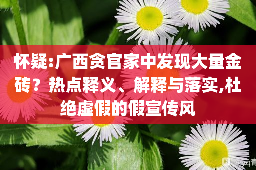 懷疑:廣西貪官家中發(fā)現(xiàn)大量金磚？熱點(diǎn)釋義、解釋與落實(shí),杜絕虛假的假宣傳風(fēng)