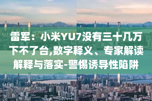 雷軍：小米YU7沒有三十幾萬下不了臺,數(shù)字釋義、專家解讀解釋與落實-警惕誘導性陷阱