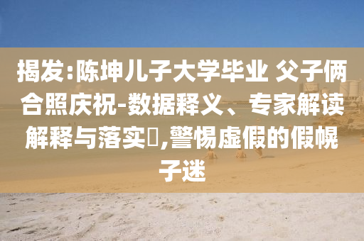 揭發(fā):陳坤兒子大學(xué)畢業(yè) 父子倆合照慶祝-數(shù)據(jù)釋義、專家解讀解釋與落實(shí)?,警惕虛假的假幌子迷