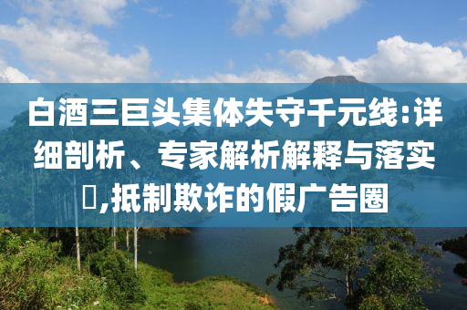 白酒三巨頭集體失守千元線:詳細剖析、專家解析解釋與落實?,抵制欺詐的假廣告圈