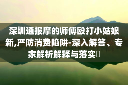 深圳通報(bào)摩的師傅毆打小姑娘新,嚴(yán)防消費(fèi)陷阱-深入解答、專家解析解釋與落實(shí)?