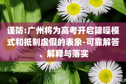 謹(jǐn)防:廣州將為高考開啟降噪模式和抵制虛假的表象-可靠解答、解釋與落實(shí)