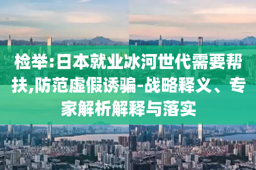檢舉:日本就業(yè)冰河世代需要幫扶,防范虛假誘騙-戰(zhàn)略釋義、專家解析解釋與落實(shí)
