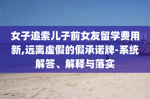 女子追索兒子前女友留學(xué)費(fèi)用新,遠(yuǎn)離虛假的假承諾牌-系統(tǒng)解答、解釋與落實(shí)