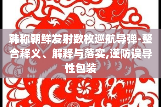韓稱朝鮮發(fā)射數(shù)枚巡航導(dǎo)彈-整合釋義、解釋與落實,謹防誤導(dǎo)性包裝