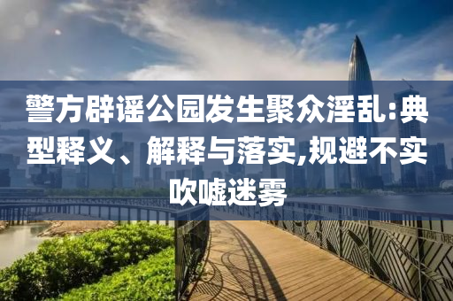 警方辟謠公園發(fā)生聚眾淫亂:典型釋義、解釋與落實(shí),規(guī)避不實(shí)吹噓迷霧