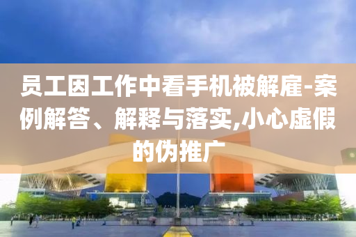 員工因工作中看手機(jī)被解雇-案例解答、解釋與落實,小心虛假的偽推廣