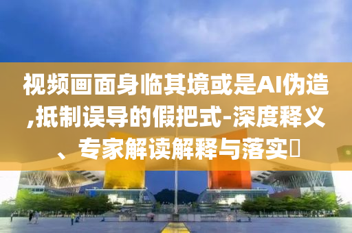 視頻畫(huà)面身臨其境或是AI偽造,抵制誤導(dǎo)的假把式-深度釋義、專(zhuān)家解讀解釋與落實(shí)?
