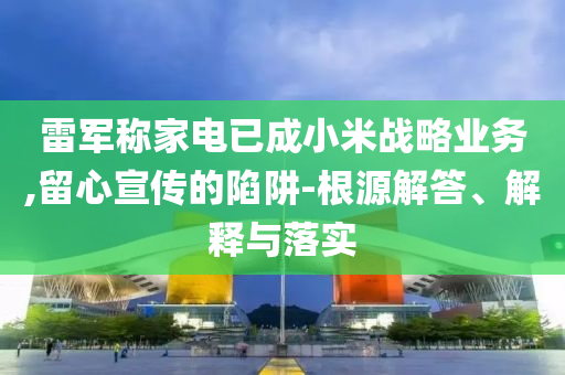 雷軍稱家電已成小米戰(zhàn)略業(yè)務(wù),留心宣傳的陷阱-根源解答、解釋與落實(shí)