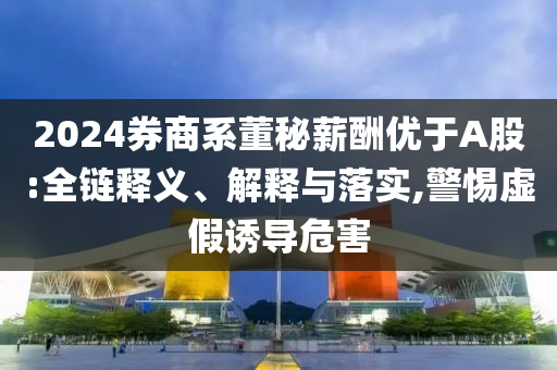 2024券商系董秘薪酬優(yōu)于A股:全鏈釋義、解釋與落實(shí),警惕虛假誘導(dǎo)危害