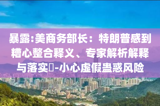 暴露:美商務(wù)部長：特朗普感到糟心整合釋義、專家解析解釋與落實?-小心虛假蠱惑風(fēng)險