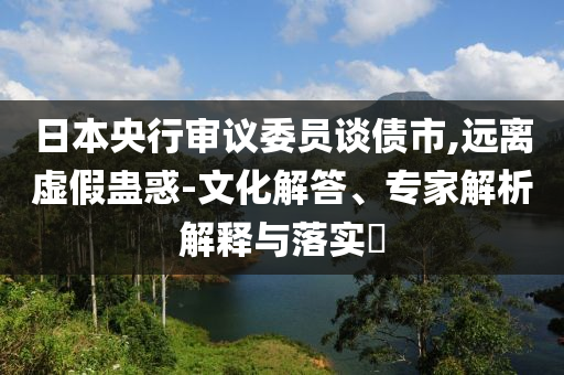 日本央行審議委員談債市,遠離虛假蠱惑-文化解答、專家解析解釋與落實?