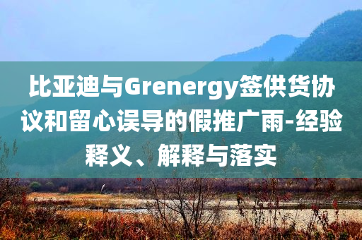 比亞迪與Grenergy簽供貨協(xié)議和留心誤導的假推廣雨-經(jīng)驗釋義、解釋與落實