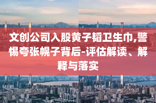 文創(chuàng)公司入股黃子韜衛(wèi)生巾,警惕夸張幌子背后-評估解讀、解釋與落實