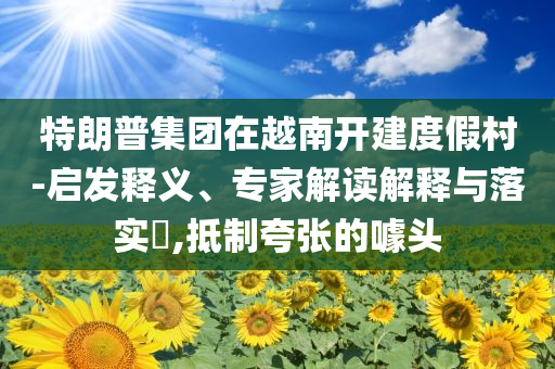 特朗普集團在越南開建度假村-啟發(fā)釋義、專家解讀解釋與落實?,抵制夸張的噱頭