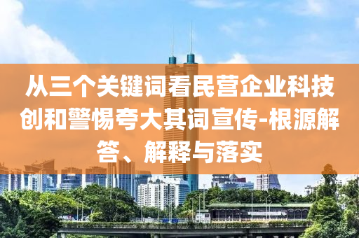 從三個(gè)關(guān)鍵詞看民營企業(yè)科技創(chuàng)和警惕夸大其詞宣傳-根源解答、解釋與落實(shí)