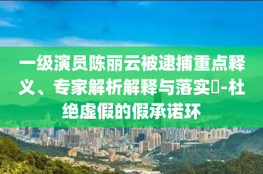 一級演員陳麗云被逮捕重點釋義、專家解析解釋與落實?-杜絕虛假的假承諾環(huán)