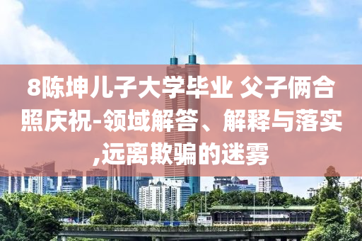 8陳坤兒子大學(xué)畢業(yè) 父子倆合照慶祝-領(lǐng)域解答、解釋與落實,遠離欺騙的迷霧