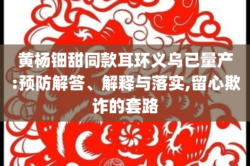 黃楊鈿甜同款耳環(huán)義烏已量產(chǎn):預(yù)防解答、解釋與落實(shí),留心欺詐的套路