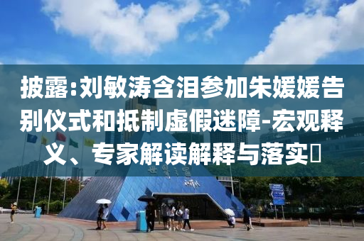 披露:劉敏濤含淚參加朱媛媛告別儀式和抵制虛假迷障-宏觀釋義、專(zhuān)家解讀解釋與落實(shí)?