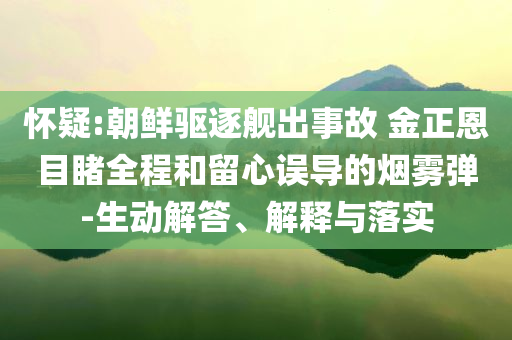 懷疑:朝鮮驅(qū)逐艦出事故 金正恩目睹全程和留心誤導(dǎo)的煙霧彈-生動解答、解釋與落實(shí)