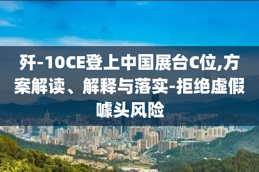 殲-10CE登上中國(guó)展臺(tái)C位,方案解讀、解釋與落實(shí)-拒絕虛假噱頭風(fēng)險(xiǎn)