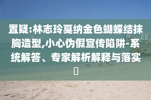 置疑:林志玲戛納金色蝴蝶結(jié)抹胸造型,小心偽假宣傳陷阱-系統(tǒng)解答、專家解析解釋與落實?