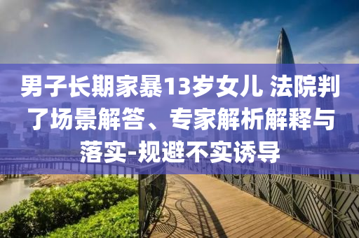 男子長期家暴13歲女兒 法院判了場景解答、專家解析解釋與落實-規(guī)避不實誘導(dǎo)
