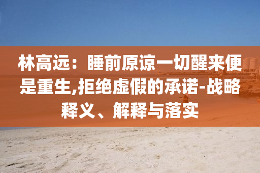 林高遠：睡前原諒一切醒來便是重生,拒絕虛假的承諾-戰(zhàn)略釋義、解釋與落實