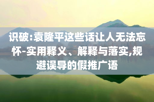 識破:袁隆平這些話讓人無法忘懷-實用釋義、解釋與落實,規(guī)避誤導的假推廣語