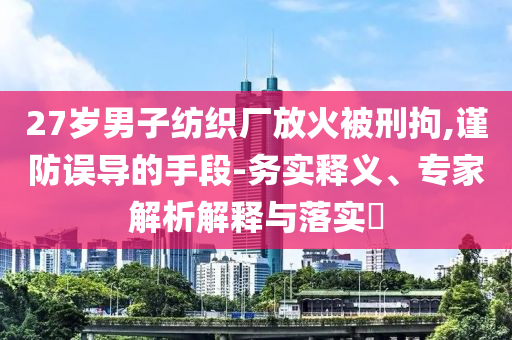 27歲男子紡織廠放火被刑拘,謹防誤導的手段-務實釋義、專家解析解釋與落實?