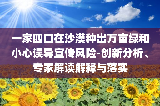 一家四口在沙漠種出萬畝綠和小心誤導(dǎo)宣傳風(fēng)險(xiǎn)-創(chuàng)新分析、專家解讀解釋與落實(shí)
