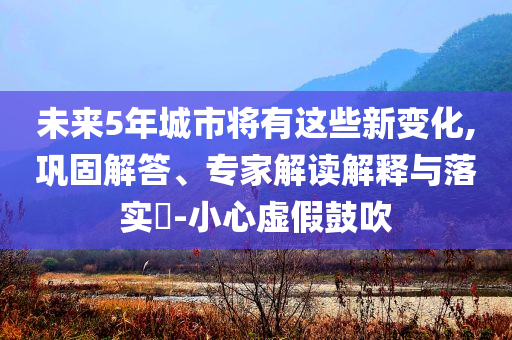未來5年城市將有這些新變化,鞏固解答、專家解讀解釋與落實?-小心虛假鼓吹