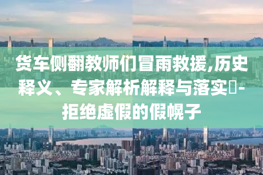 貨車側(cè)翻教師們冒雨救援,歷史釋義、專家解析解釋與落實?-拒絕虛假的假幌子
