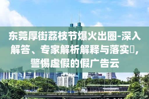 東莞厚街荔枝節(jié)爆火出圈-深入解答、專(zhuān)家解析解釋與落實(shí)?,警惕虛假的假?gòu)V告云