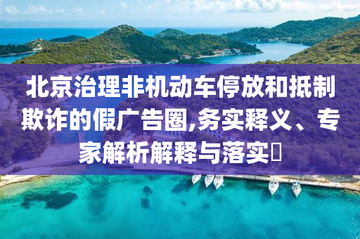 北京治理非機(jī)動車停放和抵制欺詐的假廣告圈,務(wù)實(shí)釋義、專家解析解釋與落實(shí)?