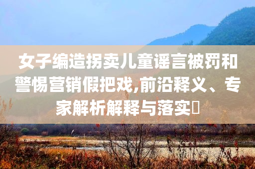 女子編造拐賣兒童謠言被罰和警惕營銷假把戲,前沿釋義、專家解析解釋與落實(shí)?