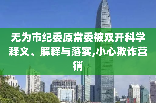 無為市紀(jì)委原常委被雙開科學(xué)釋義、解釋與落實(shí),小心欺詐營銷