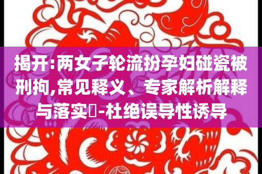 揭開:兩女子輪流扮孕婦碰瓷被刑拘,常見釋義、專家解析解釋與落實(shí)?-杜絕誤導(dǎo)性誘導(dǎo)