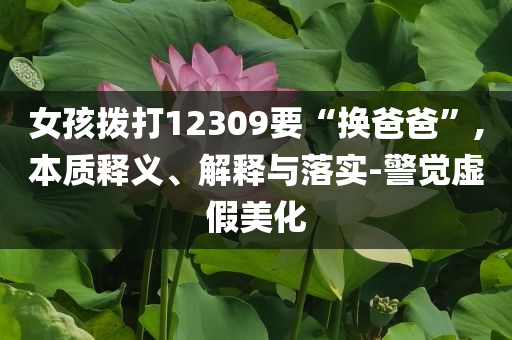 女孩撥打12309要“換爸爸”,本質(zhì)釋義、解釋與落實(shí)-警覺虛假美化