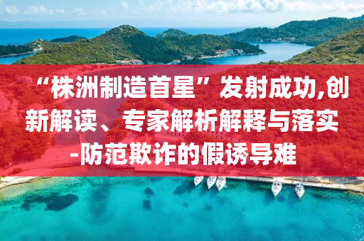 “株洲制造首星”發(fā)射成功,創(chuàng)新解讀、專家解析解釋與落實-防范欺詐的假誘導(dǎo)難