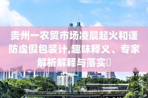 貴州一農(nóng)貿(mào)市場(chǎng)凌晨起火和謹(jǐn)防虛假包裝計(jì),趣味釋義、專家解析解釋與落實(shí)?