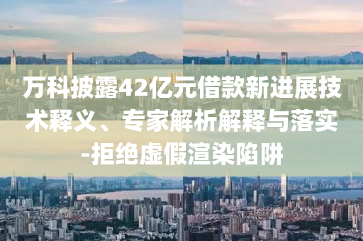 萬科披露42億元借款新進(jìn)展技術(shù)釋義、專家解析解釋與落實(shí)-拒絕虛假渲染陷阱