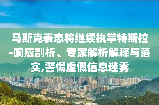 馬斯克表態(tài)將繼續(xù)執(zhí)掌特斯拉-響應剖析、專家解析解釋與落實,警惕虛假信息迷霧