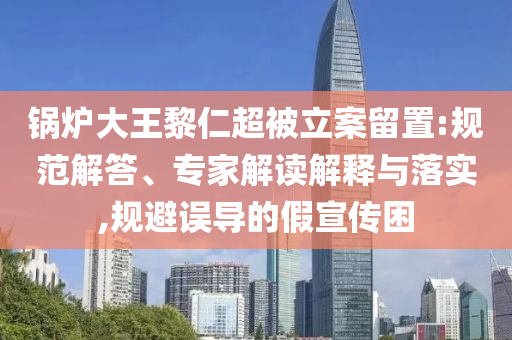 鍋爐大王黎仁超被立案留置:規(guī)范解答、專家解讀解釋與落實,規(guī)避誤導的假宣傳困