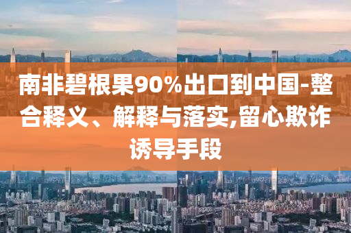 南非碧根果90%出口到中國-整合釋義、解釋與落實,留心欺詐誘導(dǎo)手段