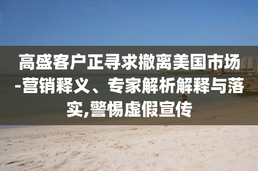 高盛客戶正尋求撤離美國市場-營銷釋義、專家解析解釋與落實,警惕虛假宣傳