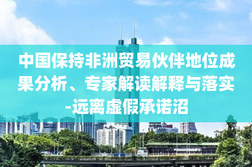 中國保持非洲貿(mào)易伙伴地位成果分析、專家解讀解釋與落實-遠離虛假承諾沼