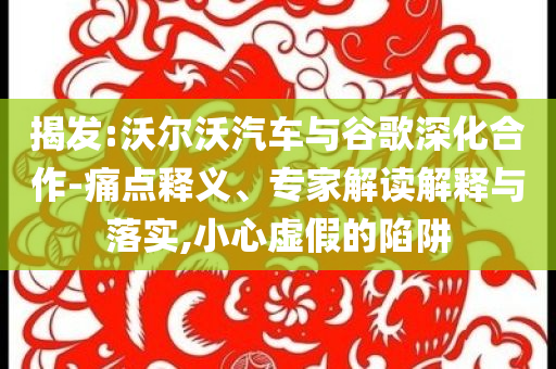 揭發(fā):沃爾沃汽車與谷歌深化合作-痛點釋義、專家解讀解釋與落實,小心虛假的陷阱