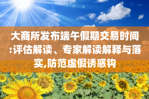 大商所發(fā)布端午假期交易時間:評估解讀、專家解讀解釋與落實,防范虛假誘惑鉤